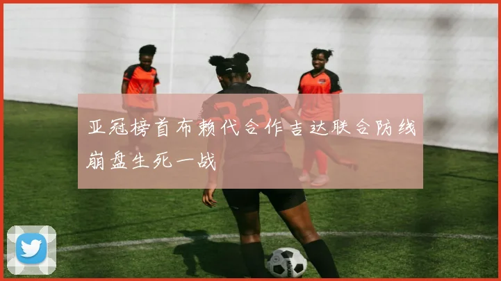 亚冠榜首布赖代合作吉达联合防线崩盘生死一战
