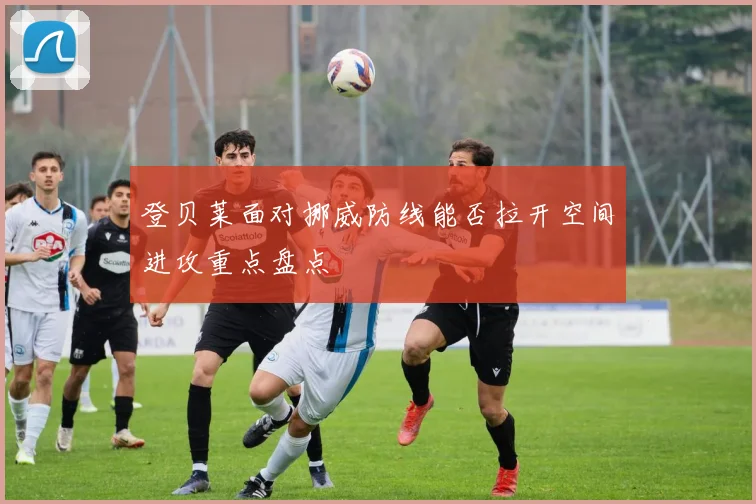 登贝莱面对挪威防线能否拉开空间进攻重点盘点