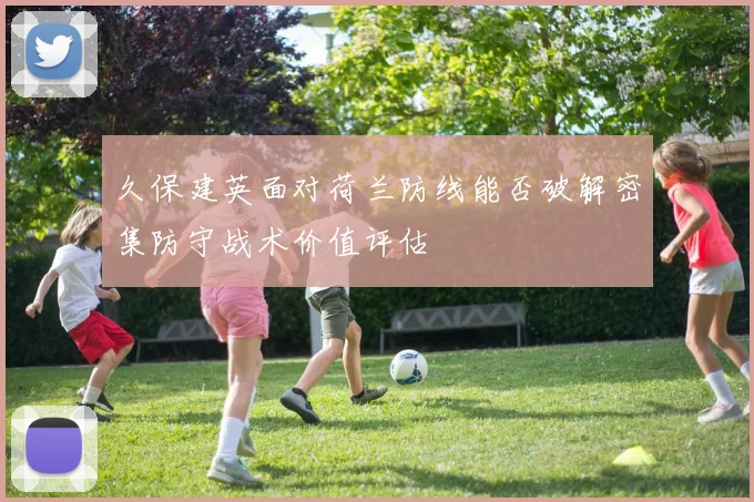 久保建英面对荷兰防线能否破解密集防守战术价值评估
