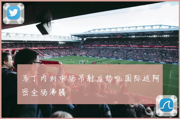 马丁内利中场吊射后怒吼国际迈阿密全场沸腾