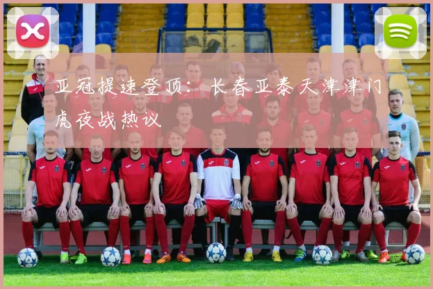 亚冠提速登顶：长春亚泰天津津门虎夜战热议