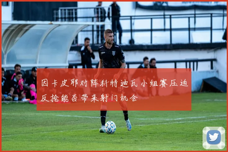因卡皮耶对阵科特迪瓦小组赛压迫反抢能否带来射门机会