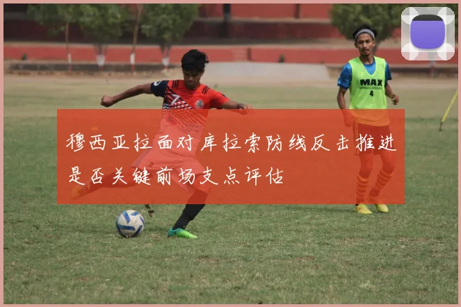 穆西亚拉面对库拉索防线反击推进是否关键前场支点评估