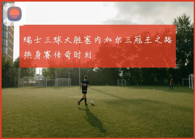 瑞士三球大胜塞内加尔三冠王之路热身赛传奇时刻