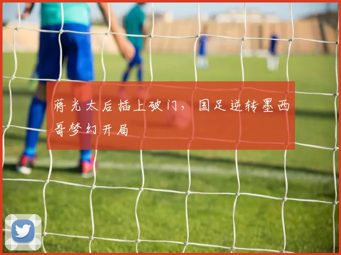 蒋光太后插上破门，国足逆转墨西哥梦幻开局