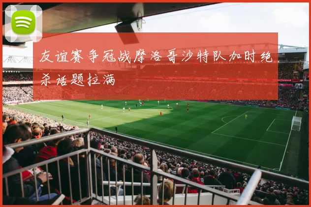 友谊赛争冠战摩洛哥沙特队加时绝杀话题拉满