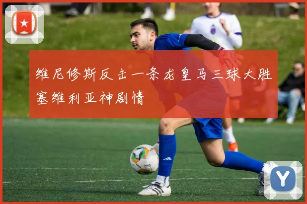维尼修斯反击一条龙皇马三球大胜塞维利亚神剧情