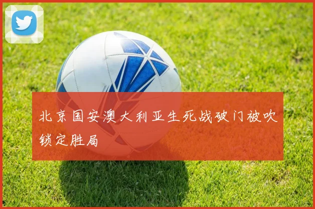 北京国安澳大利亚生死战破门被吹锁定胜局