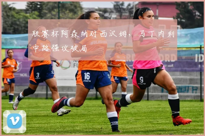 联赛杯阿森纳对西汉姆，马丁内利中路强攻破局