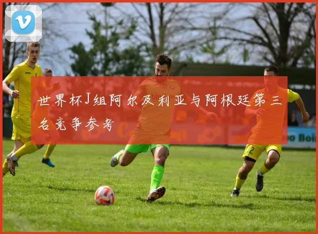 世界杯J组阿尔及利亚与阿根廷第三名竞争参考