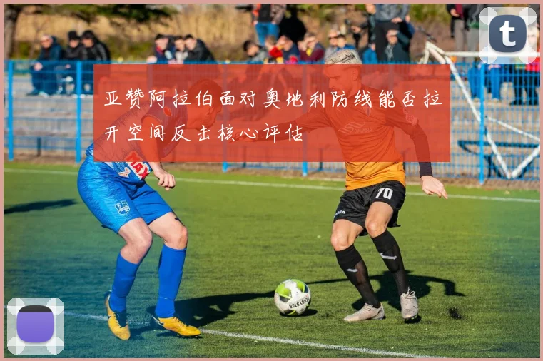 亚赞阿拉伯面对奥地利防线能否拉开空间反击核心评估