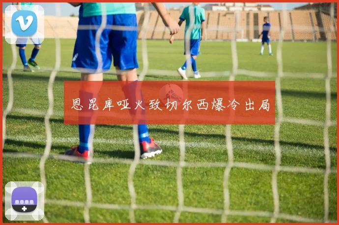 恩昆库哑火致切尔西爆冷出局