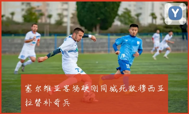 塞尔维亚客场硬刚同城死敌穆西亚拉替补奇兵