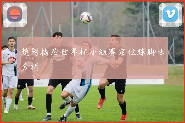 楚阿梅尼世界杯小组赛定位球脚法分析