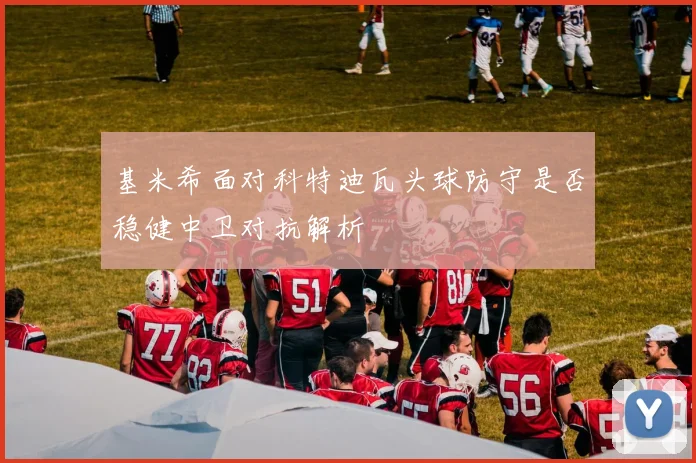 基米希面对科特迪瓦头球防守是否稳健中卫对抗解析