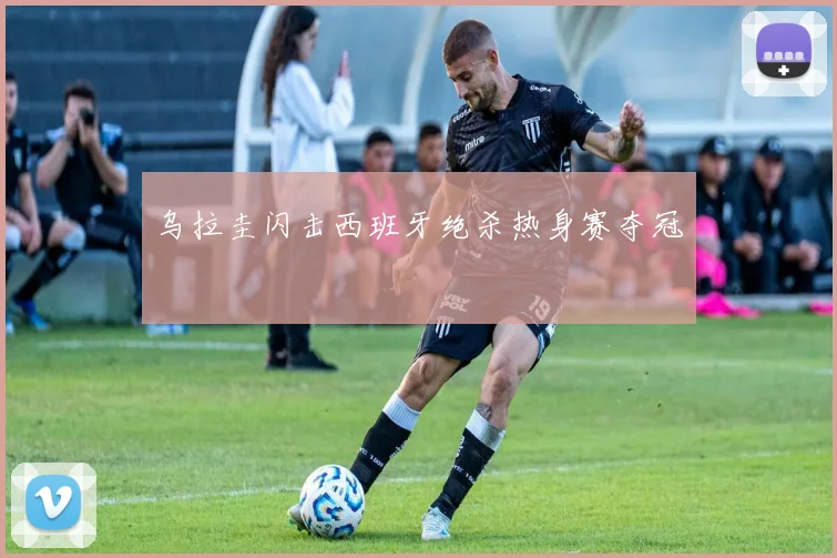 乌拉圭闪击西班牙绝杀热身赛夺冠