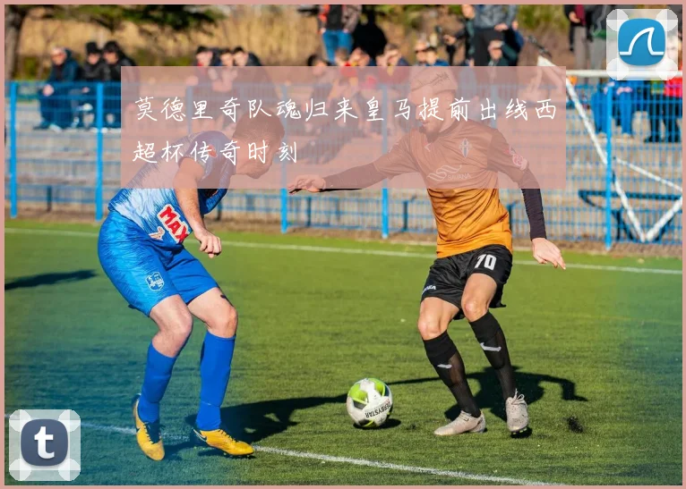 莫德里奇队魂归来皇马提前出线西超杯传奇时刻