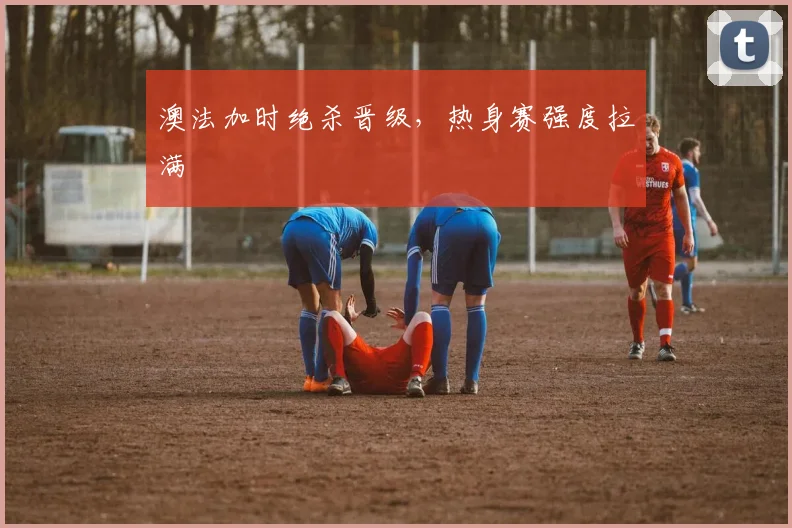 澳法加时绝杀晋级，热身赛强度拉满