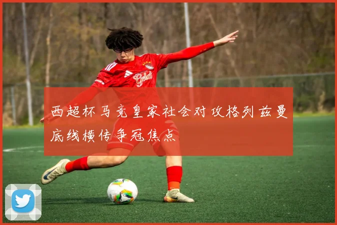 西超杯马竞皇家社会对攻格列兹曼底线横传争冠焦点