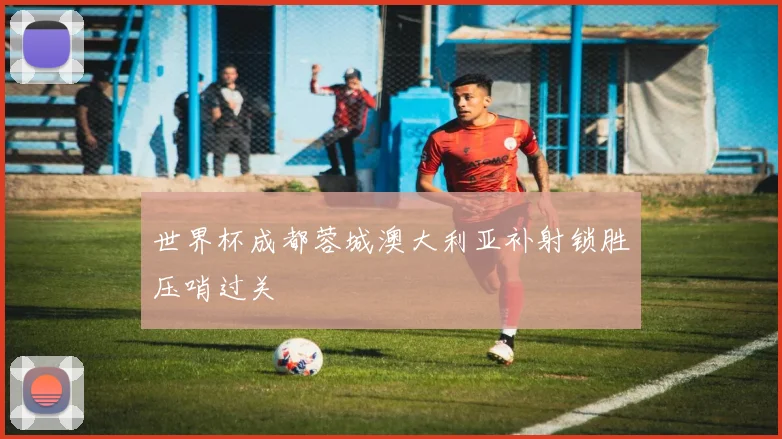 世界杯成都蓉城澳大利亚补射锁胜压哨过关
