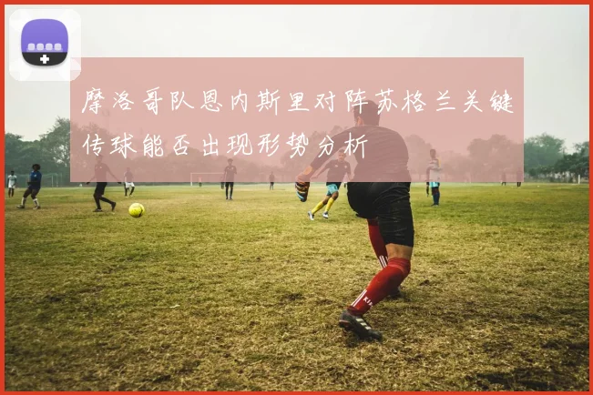 摩洛哥队恩内斯里对阵苏格兰关键传球能否出现形势分析