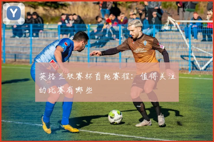 英格兰联赛杯首轮赛程:值得关注的比赛有哪些