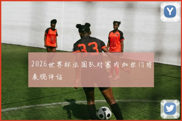 2026世界杯法国队对塞内加尔门将表现评估