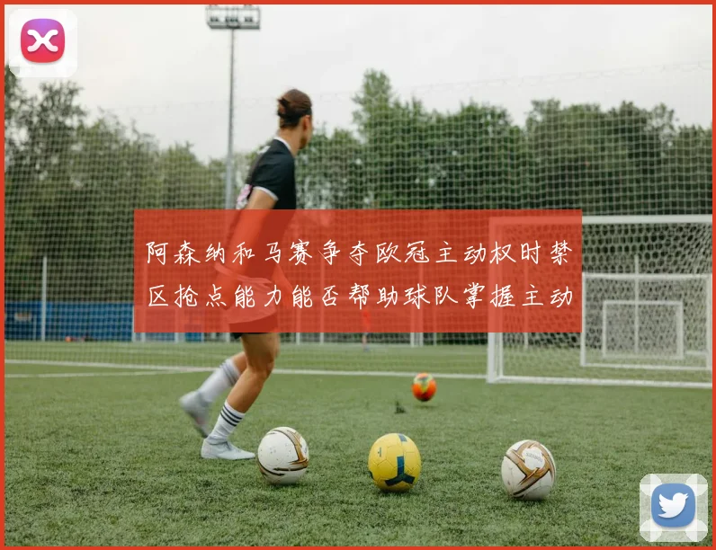阿森纳和马赛争夺欧冠主动权时禁区抢点能力能否帮助球队掌握主动