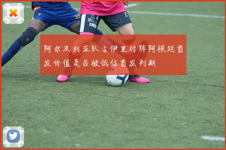 阿尔及利亚队古伊里对阵阿根廷首发价值是否被低估首发判断