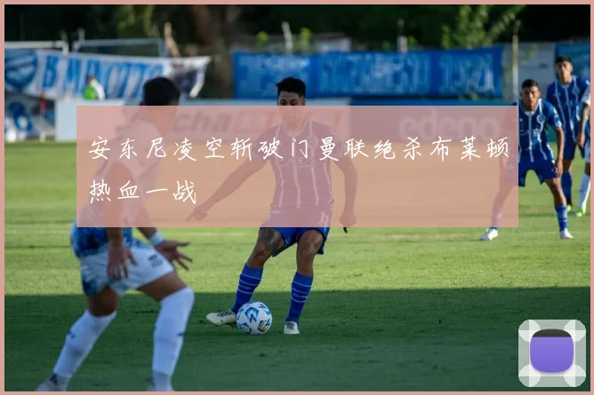 安东尼凌空斩破门曼联绝杀布莱顿热血一战