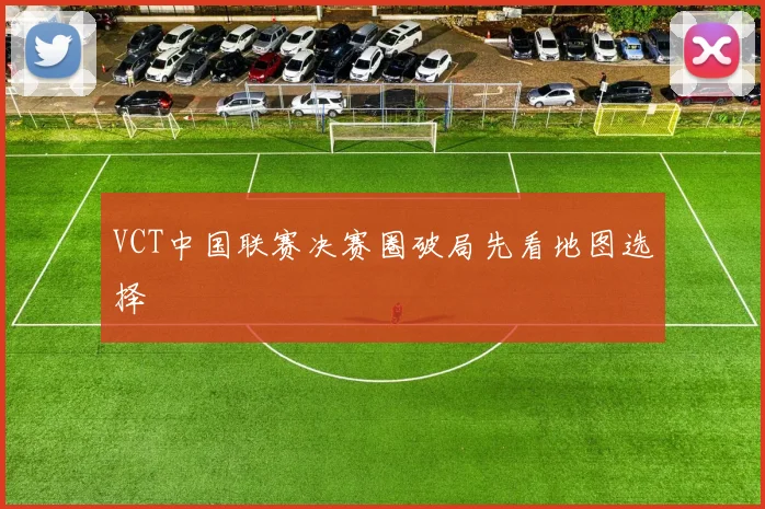 VCT中国联赛决赛圈破局先看地图选择