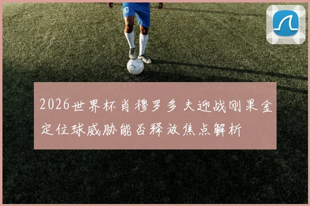 2026世界杯肖穆罗多夫迎战刚果金定位球威胁能否释放焦点解析