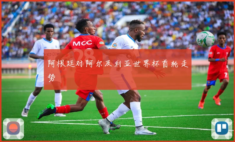 阿根廷对阿尔及利亚世界杯首轮走势