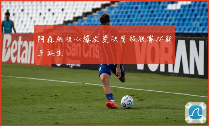 阿森纳核心爆发曼联晋级联赛杯新王诞生