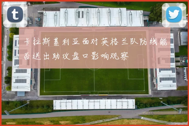卡拉斯基利亚面对英格兰队防线能否送出助攻盘口影响观察
