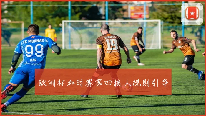 欧洲杯加时赛第四换人规则引争