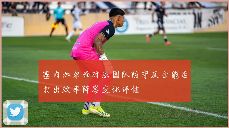 塞内加尔面对法国队防守反击能否打出效率阵容变化评估