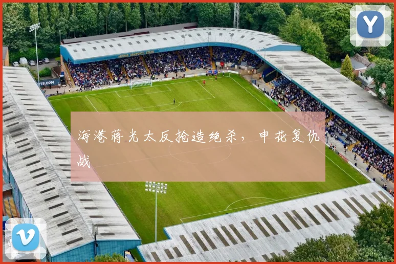 海港蒋光太反抢造绝杀，申花复仇战