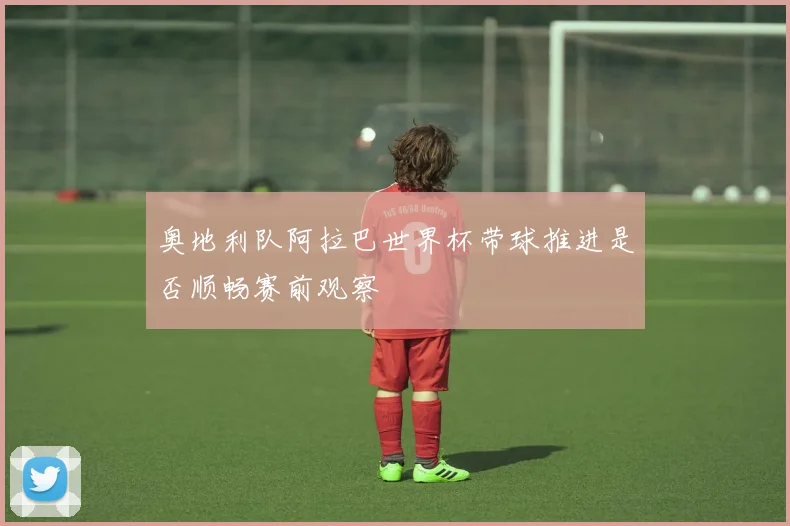 奥地利队阿拉巴世界杯带球推进是否顺畅赛前观察