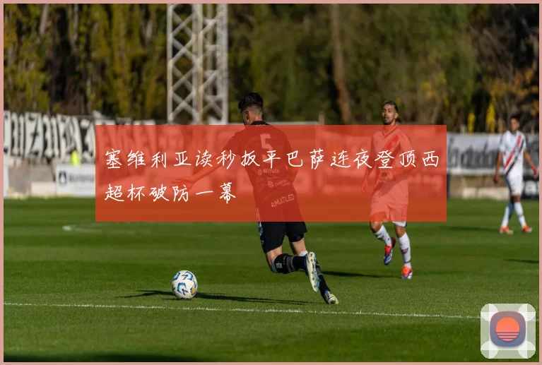 塞维利亚读秒扳平巴萨连夜登顶西超杯破防一幕
