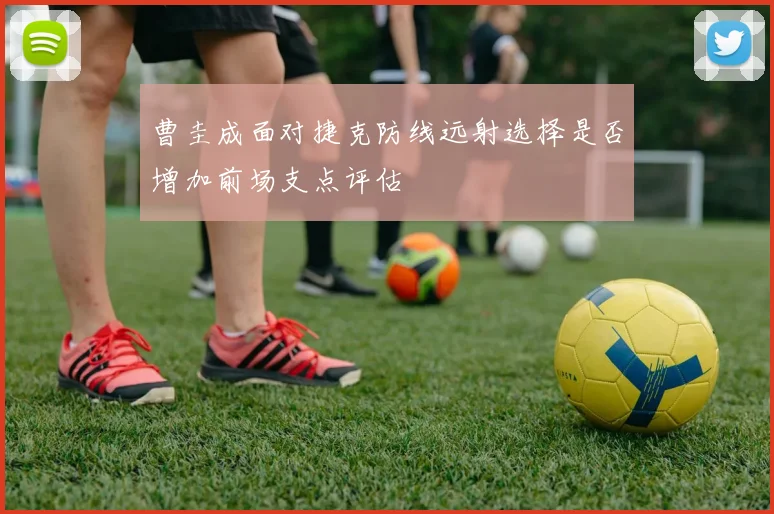 曹圭成面对捷克防线远射选择是否增加前场支点评估