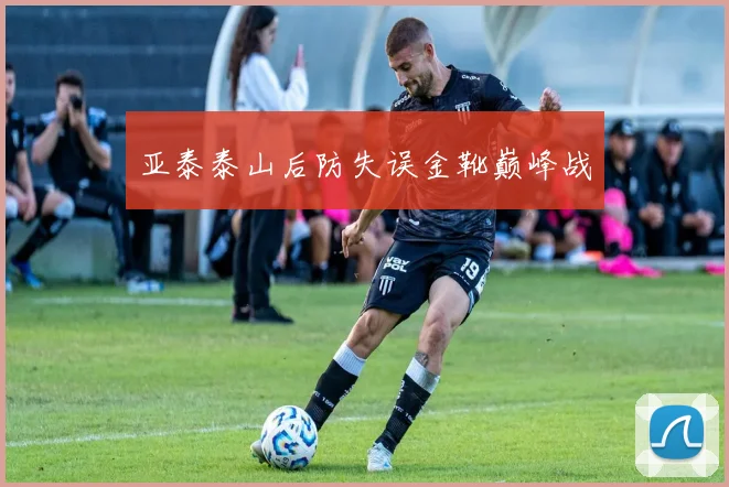 亚泰泰山后防失误金靴巅峰战