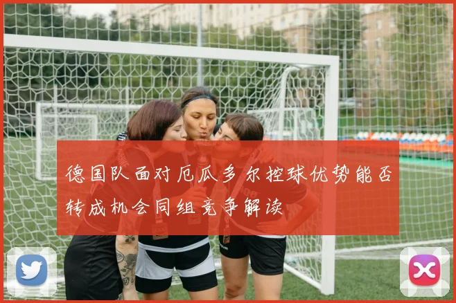 德国队面对厄瓜多尔控球优势能否转成机会同组竞争解读