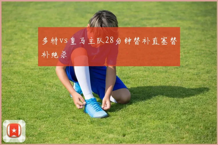 多特vs皇马主队28分钟替补直塞替补绝杀