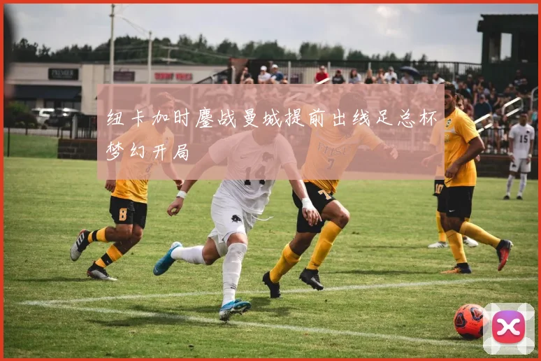 纽卡加时鏖战曼城提前出线足总杯梦幻开局
