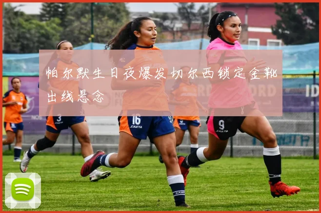 帕尔默生日夜爆发切尔西锁定金靴出线悬念