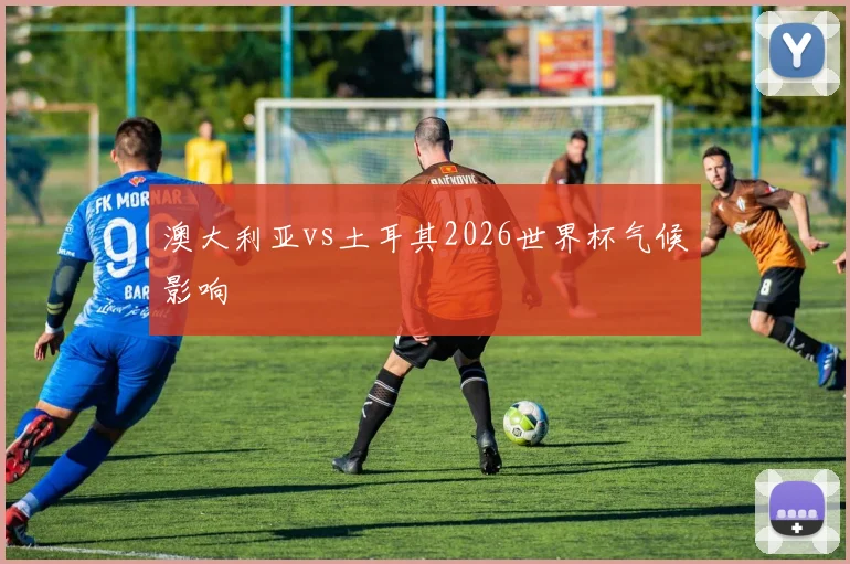 澳大利亚vs土耳其2026世界杯气候影响