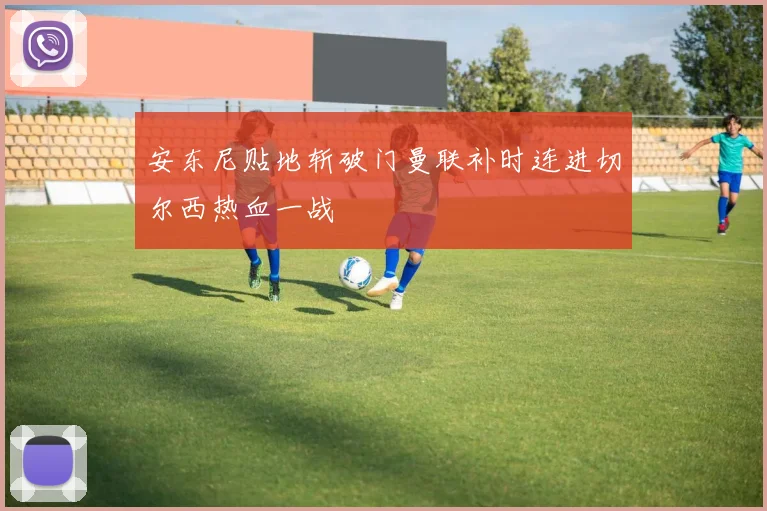 安东尼贴地斩破门曼联补时连进切尔西热血一战