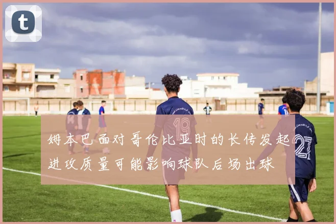 姆本巴面对哥伦比亚时的长传发起进攻质量可能影响球队后场出球