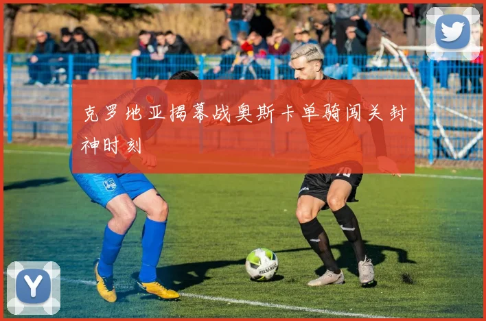 克罗地亚揭幕战奥斯卡单骑闯关封神时刻
